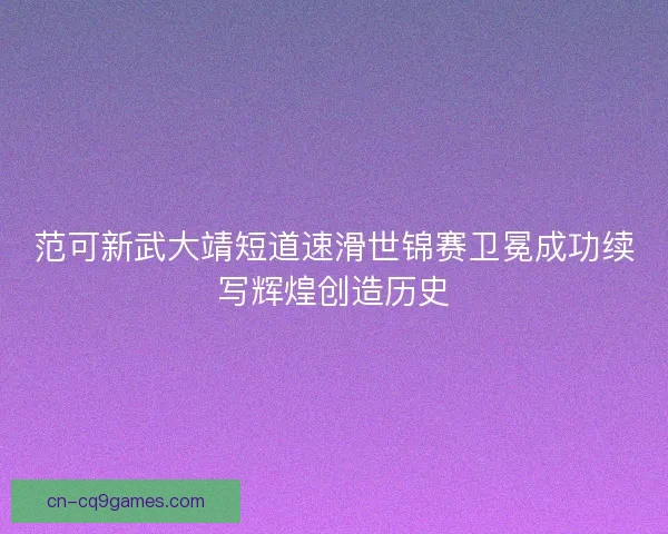 范可新武大靖短道速滑世锦赛卫冕成功续写辉煌创造历史