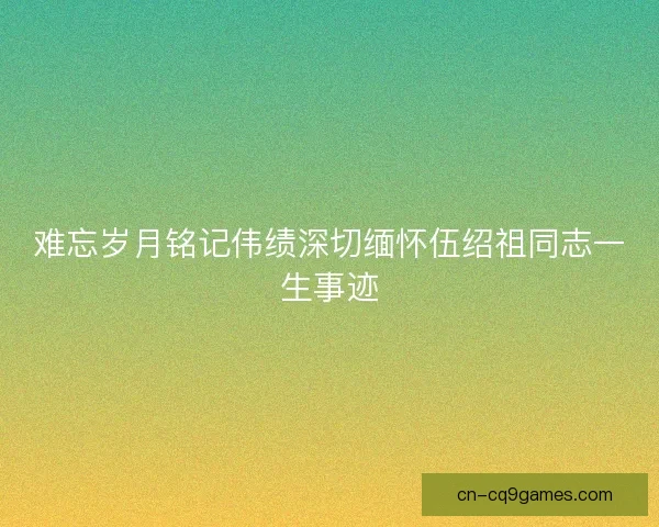 难忘岁月铭记伟绩深切缅怀伍绍祖同志一生事迹