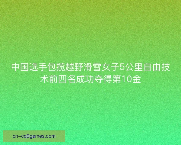 中国选手包揽越野滑雪女子5公里自由技术前四名成功夺得第10金