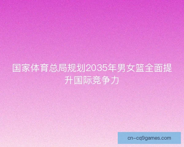 国家体育总局规划2035年男女篮全面提升国际竞争力