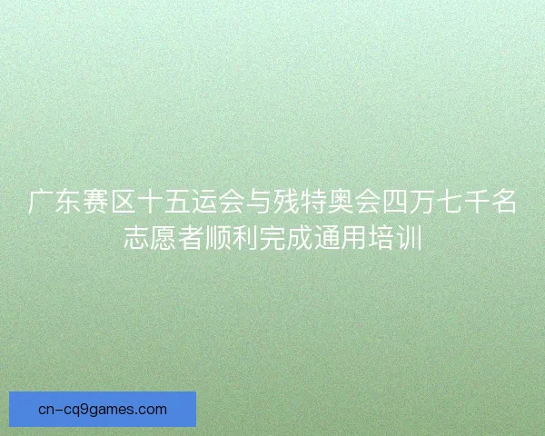 广东赛区十五运会与残特奥会四万七千名志愿者顺利完成通用培训