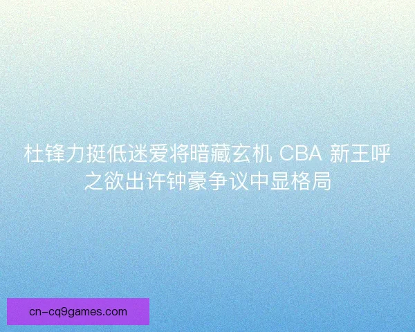 杜锋力挺低迷爱将暗藏玄机 CBA 新王呼之欲出许钟豪争议中显格局