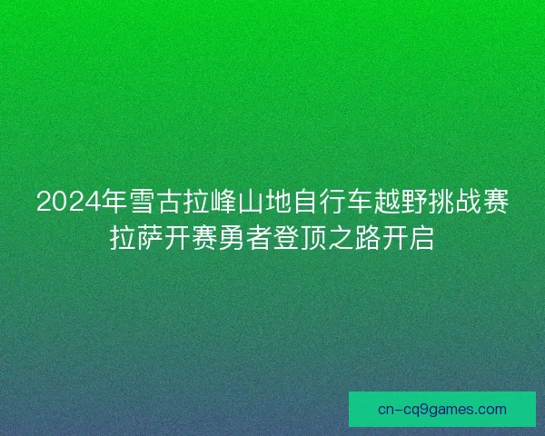 2024年雪古拉峰山地自行车越野挑战赛拉萨开赛勇者登顶之路开启