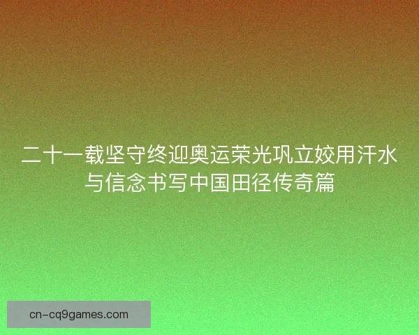 二十一载坚守终迎奥运荣光巩立姣用汗水与信念书写中国田径传奇篇