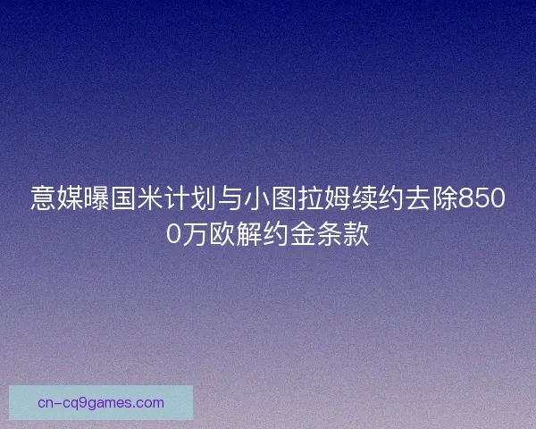 意媒曝国米计划与小图拉姆续约去除8500万欧解约金条款 意媒曝国米计划与小图拉姆续约去除8500万欧解约金条款
