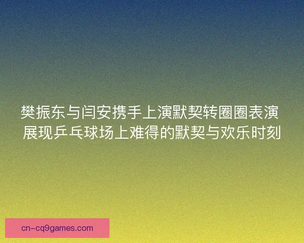 樊振东与闫安携手上演默契转圈圈表演 展现乒乓球场上难得的默契与欢乐时刻