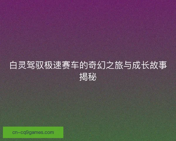 白灵驾驭极速赛车的奇幻之旅与成长故事揭秘 白灵驾驭极速赛车的奇幻之旅与成长故事揭秘