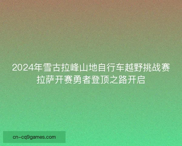 2024年雪古拉峰山地自行车越野挑战赛拉萨开赛勇者登顶之路开启 2024年雪古拉峰山地自行车越野挑战赛拉萨开赛勇者登顶之路开启