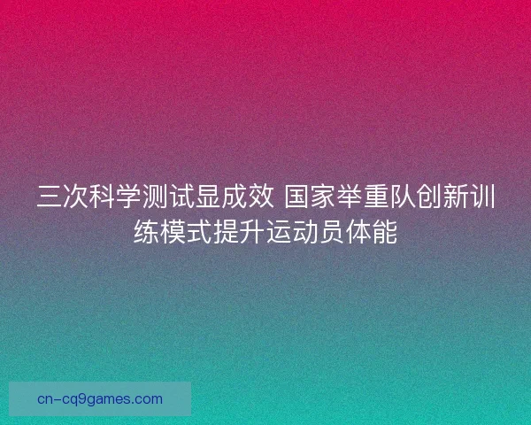 三次科学测试显成效 国家举重队创新训练模式提升运动员体能 三次科学测试显成效 国家举重队创新训练模式提升运动员体能