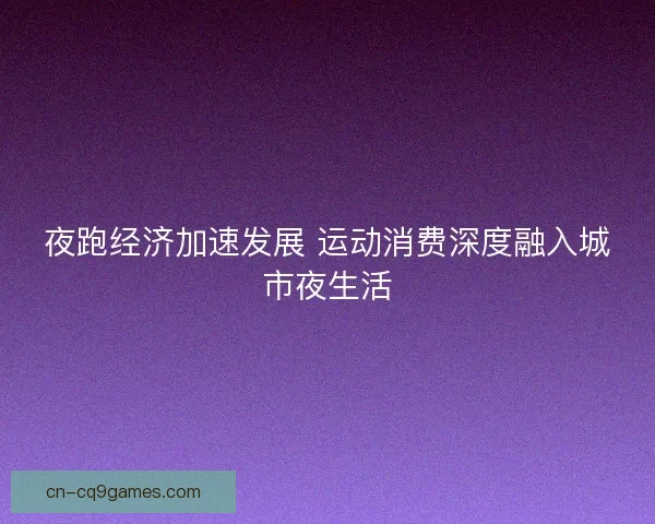 夜跑经济加速发展 运动消费深度融入城市夜生活
