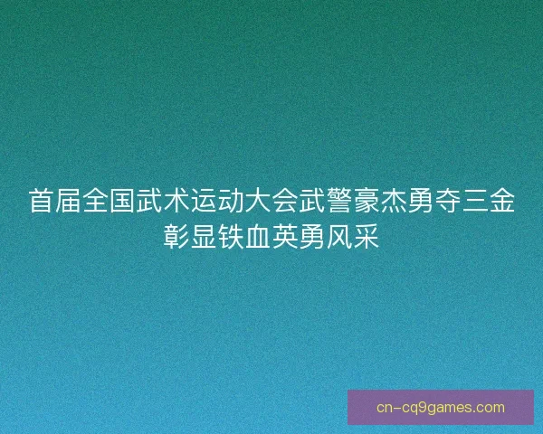 首届全国武术运动大会武警豪杰勇夺三金彰显铁血英勇风采 首届全国武术运动大会武警豪杰勇夺三金彰显铁血英勇风采