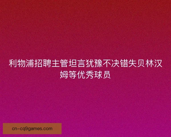利物浦招聘主管坦言犹豫不决错失贝林汉姆等优秀球员 利物浦招聘主管坦言犹豫不决错失贝林汉姆等优秀球员