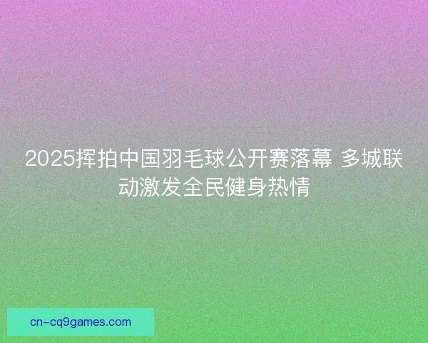 2025挥拍中国羽毛球公开赛落幕 多城联动激发全民健身热情