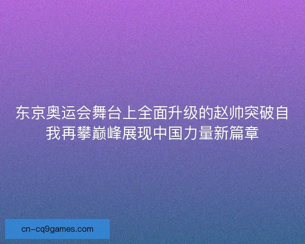 东京奥运会舞台上全面升级的赵帅突破自我再攀巅峰展现中国力量新篇章