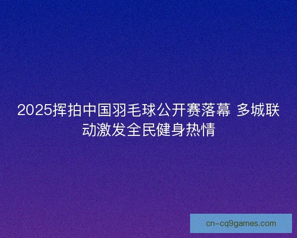 2025挥拍中国羽毛球公开赛落幕 多城联动激发全民健身热情