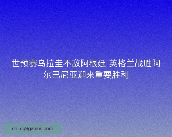 世预赛乌拉圭不敌阿根廷 英格兰战胜阿尔巴尼亚迎来重要胜利