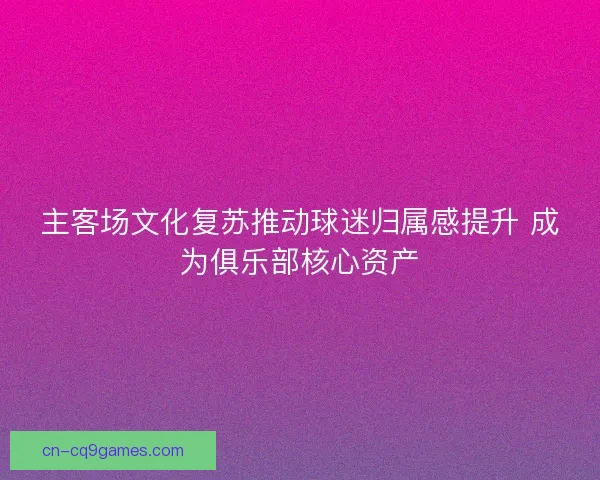 主客场文化复苏推动球迷归属感提升 成为俱乐部核心资产
